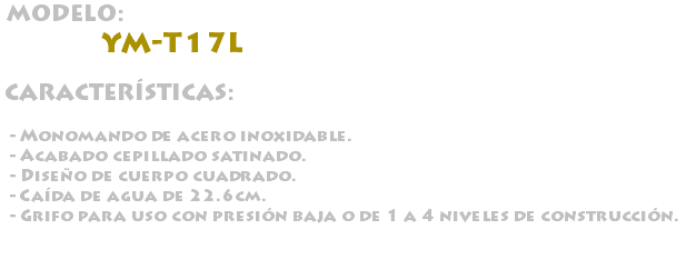 &nbsp;MODELO: YM-T17L CARACTERÍSTICAS: - Monomando de acero inoxidable. - Acabado cepillado satinado. - Diseño de cuerpo cuadrado. - Caída de agua de 22.6cm. - Grifo para uso con presión baja o de 1 a 4 niveles de construcción.